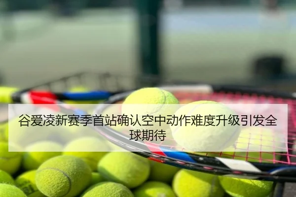 谷爱凌新赛季首站确认空中动作难度升级引发全球期待