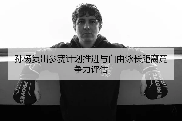 孙杨复出参赛计划推进与自由泳长距离竞争力评估