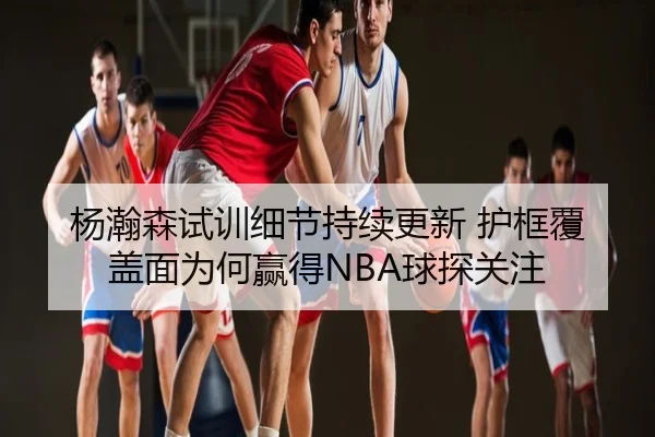 杨瀚森试训细节持续更新 护框覆盖面为何赢得NBA球探关注